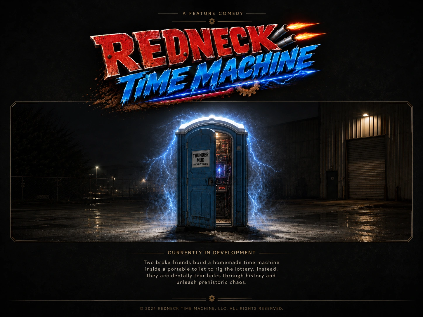 Redneck Time Machine. A feature comedy. A blue Thunder Mud portable toilet converted into a homemade time machine sits outside a warehouse at night, surrounded by electricity. Currently in development.